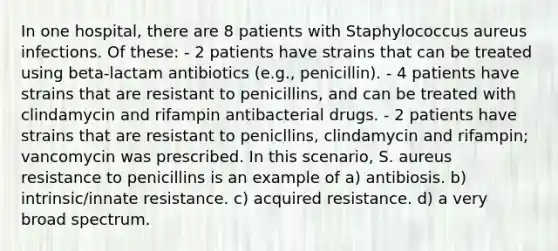 In one hospital, there are 8 patients with Staphylococcus aureus infections. Of these: - 2 patients have strains that can be treated using beta-lactam antibiotics (e.g., penicillin). - 4 patients have strains that are resistant to penicillins, and can be treated with clindamycin and rifampin antibacterial drugs. - 2 patients have strains that are resistant to penicllins, clindamycin and rifampin; vancomycin was prescribed. In this scenario, S. aureus resistance to penicillins is an example of a) antibiosis. b) intrinsic/innate resistance. c) acquired resistance. d) a very broad spectrum.