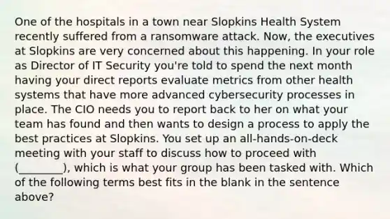 One of the hospitals in a town near Slopkins Health System recently suffered from a ransomware attack. Now, the executives at Slopkins are very concerned about this happening. In your role as Director of IT Security you're told to spend the next month having your direct reports evaluate metrics from other health systems that have more advanced cybersecurity processes in place. The CIO needs you to report back to her on what your team has found and then wants to design a process to apply the best practices at Slopkins. You set up an all-hands-on-deck meeting with your staff to discuss how to proceed with (________), which is what your group has been tasked with. Which of the following terms best fits in the blank in the sentence above?