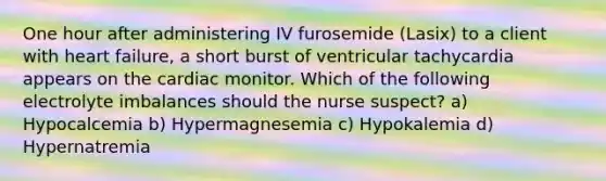 One hour after administering IV furosemide (Lasix) to a client with heart failure, a short burst of ventricular tachycardia appears on the cardiac monitor. Which of the following electrolyte imbalances should the nurse suspect? a) Hypocalcemia b) Hypermagnesemia c) Hypokalemia d) Hypernatremia