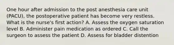 One hour after admission to the post anesthesia care unit (PACU), the postoperative patient has become very restless. What is the nurse's first action? A. Assess the oxygen saturation level B. Administer pain medication as ordered C. Call the surgeon to assess the patient D. Assess for bladder distention