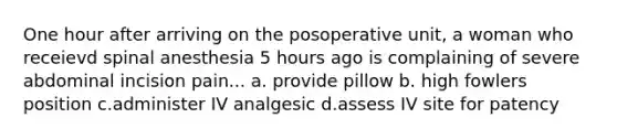 One hour after arriving on the posoperative unit, a woman who receievd spinal anesthesia 5 hours ago is complaining of severe abdominal incision pain... a. provide pillow b. high fowlers position c.administer IV analgesic d.assess IV site for patency