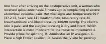 One hour after arriving on the postoperative unit, a woman who received spinal anesthesia 5 hours ago is complaining of severe abdominal incisional pain. Her vital signs are: temperature 99 F (37.2 C), heart rate 110 beats/minute, respiratory rate 30 breaths/minute and blood pressure 160/90 mmHg. The client's skin is pale, and the surgical dressing is dry and intact. Which intervention is most important for the nurse to implement? A. Provide pillow for splinting. B. Administer an IV analgesic. C. Place a high Fowler position. D. Assess the IV site for patency.