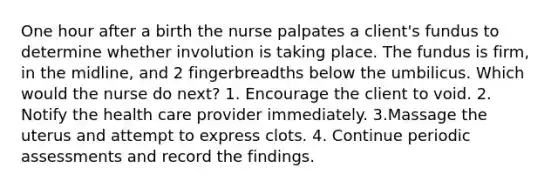 One hour after a birth the nurse palpates a client's fundus to determine whether involution is taking place. The fundus is firm, in the midline, and 2 fingerbreadths below the umbilicus. Which would the nurse do next? 1. Encourage the client to void. 2. Notify the health care provider immediately. 3.Massage the uterus and attempt to express clots. 4. Continue periodic assessments and record the findings.