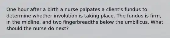 One hour after a birth a nurse palpates a client's fundus to determine whether involution is taking place. The fundus is firm, in the midline, and two fingerbreadths below the umbilicus. What should the nurse do next?