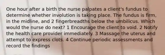 One hour after a birth the nurse palpates a client's fundus to determine whether involution is taking place. The fundus is firm, in the midline, and 2 fingerbreadths below the umbilicus. Which would the nurse do next? 1 Encourage the client to void. 2 Notify the health care provider immediately. 3 Massage the uterus and attempt to express clots. 4 Continue periodic assessments and record the findings