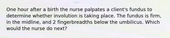 One hour after a birth the nurse palpates a client's fundus to determine whether involution is taking place. The fundus is firm, in the midline, and 2 fingerbreadths below the umbilicus. Which would the nurse do next?