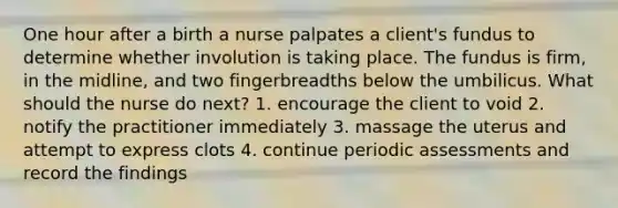 One hour after a birth a nurse palpates a client's fundus to determine whether involution is taking place. The fundus is firm, in the midline, and two fingerbreadths below the umbilicus. What should the nurse do next? 1. encourage the client to void 2. notify the practitioner immediately 3. massage the uterus and attempt to express clots 4. continue periodic assessments and record the findings