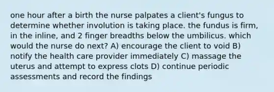 one hour after a birth the nurse palpates a client's fungus to determine whether involution is taking place. the fundus is firm, in the inline, and 2 finger breadths below the umbilicus. which would the nurse do next? A) encourage the client to void B) notify the health care provider immediately C) massage the uterus and attempt to express clots D) continue periodic assessments and record the findings