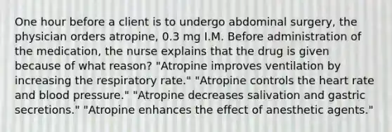 One hour before a client is to undergo abdominal surgery, the physician orders atropine, 0.3 mg I.M. Before administration of the medication, the nurse explains that the drug is given because of what reason? "Atropine improves ventilation by increasing the respiratory rate." "Atropine controls the heart rate and blood pressure." "Atropine decreases salivation and gastric secretions." "Atropine enhances the effect of anesthetic agents."