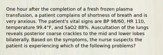 One hour after the completion of a fresh frozen plasma transfusion, a patient complains of shortness of breath and is very anxious. The patient's vital signs are BP 98/60, HR 110, temperature 99.4°F, and SaO2 88%. Auscultation of the lungs reveals posterior coarse crackles to the mid and lower lobes bilaterally. Based on the symptoms, the nurse suspects the patient is experiencing which of the following problems?