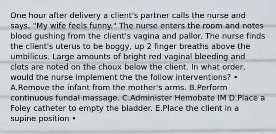 One hour after delivery a client's partner calls the nurse and says, "My wife feels funny." The nurse enters the room and notes blood gushing from the client's vagina and pallor. The nurse finds the client's uterus to be boggy, up 2 finger breaths above the umbilicus. Large amounts of bright red vaginal bleeding and clots are noted on the choux below the client. In what order, would the nurse implement the the follow interventions? • A.Remove the infant from the mother's arms. B.Perform continuous fundal massage. C.Administer Hemobate IM D.Place a Foley catheter to empty the bladder. E.Place the client in a supine position •