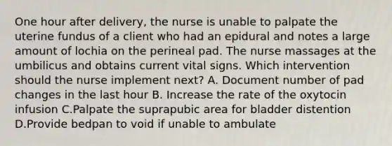 One hour after delivery, the nurse is unable to palpate the uterine fundus of a client who had an epidural and notes a large amount of lochia on the perineal pad. The nurse massages at the umbilicus and obtains current vital signs. Which intervention should the nurse implement next? A. Document number of pad changes in the last hour B. Increase the rate of the oxytocin infusion C.Palpate the suprapubic area for bladder distention D.Provide bedpan to void if unable to ambulate