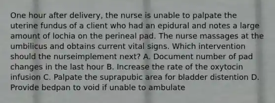 One hour after delivery, the nurse is unable to palpate the uterine fundus of a client who had an epidural and notes a large amount of lochia on the perineal pad. The nurse massages at the umbilicus and obtains current vital signs. Which intervention should the nurseimplement next? A. Document number of pad changes in the last hour B. Increase the rate of the oxytocin infusion C. Palpate the suprapubic area for bladder distention D. Provide bedpan to void if unable to ambulate