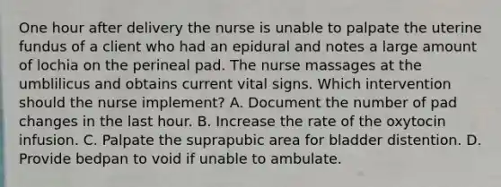 One hour after delivery the nurse is unable to palpate the uterine fundus of a client who had an epidural and notes a large amount of lochia on the perineal pad. The nurse massages at the umblilicus and obtains current vital signs. Which intervention should the nurse implement? A. Document the number of pad changes in the last hour. B. Increase the rate of the oxytocin infusion. C. Palpate the suprapubic area for bladder distention. D. Provide bedpan to void if unable to ambulate.