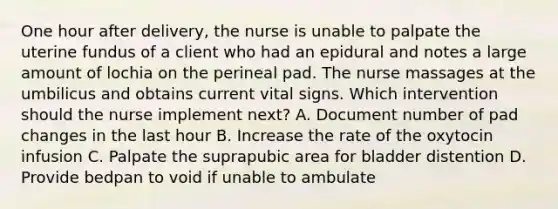 One hour after delivery, the nurse is unable to palpate the uterine fundus of a client who had an epidural and notes a large amount of lochia on the perineal pad. The nurse massages at the umbilicus and obtains current vital signs. Which intervention should the nurse implement next? A. Document number of pad changes in the last hour B. Increase the rate of the oxytocin infusion C. Palpate the suprapubic area for bladder distention D. Provide bedpan to void if unable to ambulate