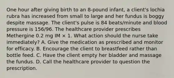 One hour after giving birth to an 8-pound infant, a client's lochia rubra has increased from small to large and her fundus is boggy despite massage. The client's pulse is 84 beats/minute and blood pressure is 156/96. The healthcare provider prescribes Methergine 0.2 mg IM × 1. What action should the nurse take immediately? A. Give the medication as prescribed and monitor for efficacy. B. Encourage the client to breastfeed rather than bottle feed. C. Have the client empty her bladder and massage the fundus. D. Call the healthcare provider to question the prescription.