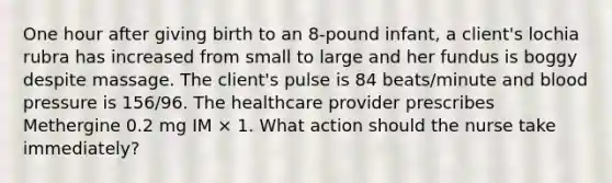 One hour after giving birth to an 8-pound infant, a client's lochia rubra has increased from small to large and her fundus is boggy despite massage. The client's pulse is 84 beats/minute and <a href='https://www.questionai.com/knowledge/kD0HacyPBr-blood-pressure' class='anchor-knowledge'>blood pressure</a> is 156/96. The healthcare provider prescribes Methergine 0.2 mg IM × 1. What action should the nurse take immediately?