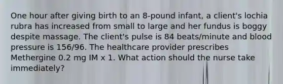 One hour after giving birth to an 8-pound infant, a client's lochia rubra has increased from small to large and her fundus is boggy despite massage. The client's pulse is 84 beats/minute and blood pressure is 156/96. The healthcare provider prescribes Methergine 0.2 mg IM x 1. What action should the nurse take immediately?