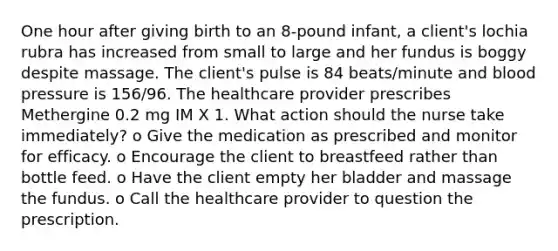 One hour after giving birth to an 8-pound infant, a client's lochia rubra has increased from small to large and her fundus is boggy despite massage. The client's pulse is 84 beats/minute and blood pressure is 156/96. The healthcare provider prescribes Methergine 0.2 mg IM X 1. What action should the nurse take immediately? o Give the medication as prescribed and monitor for efficacy. o Encourage the client to breastfeed rather than bottle feed. o Have the client empty her bladder and massage the fundus. o Call the healthcare provider to question the prescription.