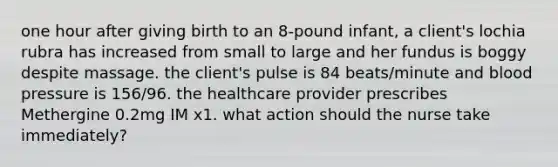 one hour after giving birth to an 8-pound infant, a client's lochia rubra has increased from small to large and her fundus is boggy despite massage. the client's pulse is 84 beats/minute and blood pressure is 156/96. the healthcare provider prescribes Methergine 0.2mg IM x1. what action should the nurse take immediately?