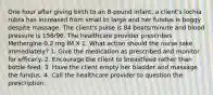 One hour after giving birth to an 8-pound infant, a client's lochia rubra has increased from small to large and her fundus is boggy despite massage. The client's pulse is 84 beats/minute and blood pressure is 156/96. The healthcare provider prescribes Methergine 0.2 mg IM X 1. What action should the nurse take immediately? 1. Give the medication as prescribed and monitor for efficacy. 2. Encourage the client to breastfeed rather than bottle feed. 3. Have the client empty her bladder and massage the fundus. 4. Call the healthcare provider to question the prescription.