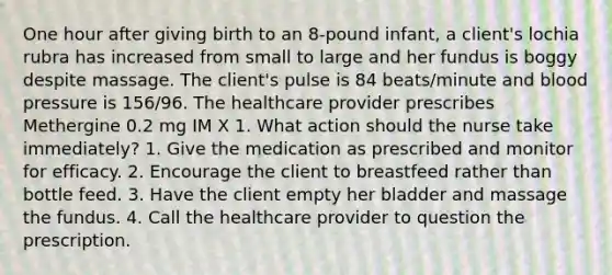 One hour after giving birth to an 8-pound infant, a client's lochia rubra has increased from small to large and her fundus is boggy despite massage. The client's pulse is 84 beats/minute and blood pressure is 156/96. The healthcare provider prescribes Methergine 0.2 mg IM X 1. What action should the nurse take immediately? 1. Give the medication as prescribed and monitor for efficacy. 2. Encourage the client to breastfeed rather than bottle feed. 3. Have the client empty her bladder and massage the fundus. 4. Call the healthcare provider to question the prescription.