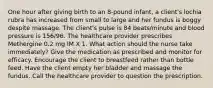 One hour after giving birth to an 8-pound infant, a client's lochia rubra has increased from small to large and her fundus is boggy despite massage. The client's pulse is 84 beats/minute and blood pressure is 156/96. The healthcare provider prescribes Methergine 0.2 mg IM X 1. What action should the nurse take immediately? Give the medication as prescribed and monitor for efficacy. Encourage the client to breastfeed rather than bottle feed. Have the client empty her bladder and massage the fundus. Call the healthcare provider to question the prescription.