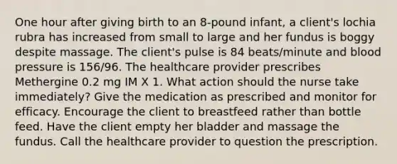 One hour after giving birth to an 8-pound infant, a client's lochia rubra has increased from small to large and her fundus is boggy despite massage. The client's pulse is 84 beats/minute and blood pressure is 156/96. The healthcare provider prescribes Methergine 0.2 mg IM X 1. What action should the nurse take immediately? Give the medication as prescribed and monitor for efficacy. Encourage the client to breastfeed rather than bottle feed. Have the client empty her bladder and massage the fundus. Call the healthcare provider to question the prescription.