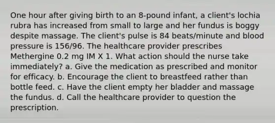 One hour after giving birth to an 8-pound infant, a client's lochia rubra has increased from small to large and her fundus is boggy despite massage. The client's pulse is 84 beats/minute and <a href='https://www.questionai.com/knowledge/kD0HacyPBr-blood-pressure' class='anchor-knowledge'>blood pressure</a> is 156/96. The healthcare provider prescribes Methergine 0.2 mg IM X 1. What action should the nurse take immediately? a. Give the medication as prescribed and monitor for efficacy. b. Encourage the client to breastfeed rather than bottle feed. c. Have the client empty her bladder and massage the fundus. d. Call the healthcare provider to question the prescription.