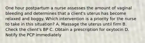 One hour postpartum a nurse assesses the amount of vaginal bleeding and determines that a client's uterus has become relaxed and boggy. Which intervention is a priority for the nurse to take in this situation? A. Massage the uterus until firm B. Check the client's BP C. Obtain a prescription for oxytocin D. Notify the PCP immediately