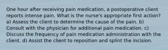 One hour after receiving pain medication, a postoperative client reports intense pain. What is the nurse's appropriate first action? a) Assess the client to determine the cause of the pain. b) Consult with the physician for additional pain medication. c) Discuss the frequency of pain medication administration with the client. d) Assist the client to reposition and splint the incision.