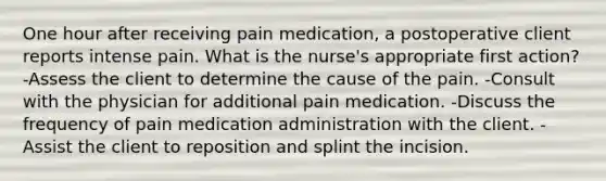 One hour after receiving pain medication, a postoperative client reports intense pain. What is the nurse's appropriate first action? -Assess the client to determine the cause of the pain. -Consult with the physician for additional pain medication. -Discuss the frequency of pain medication administration with the client. -Assist the client to reposition and splint the incision.