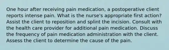 One hour after receiving pain medication, a postoperative client reports intense pain. What is the nurse's appropriate first action? Assist the client to reposition and splint the incision. Consult with the health care provider for additional pain medication. Discuss the frequency of pain medication administration with the client. Assess the client to determine the cause of the pain.