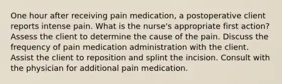 One hour after receiving pain medication, a postoperative client reports intense pain. What is the nurse's appropriate first action? Assess the client to determine the cause of the pain. Discuss the frequency of pain medication administration with the client. Assist the client to reposition and splint the incision. Consult with the physician for additional pain medication.