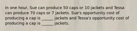 In one​ hour, Sue can produce 50 caps or 10 jackets and Tessa can produce 70 caps or 7 jackets. ​Sue's <a href='https://www.questionai.com/knowledge/krrpW7Y0QY-opportunity-cost' class='anchor-knowledge'>opportunity cost</a> of producing a cap is​ ______ jackets and​ Tessa's opportunity cost of producing a cap is​ ______ jackets.