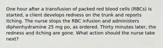 One hour after a transfusion of packed red blood cells (RBCs) is started, a client develops redness on the trunk and reports itching. The nurse stops the RBC infusion and administers diphenhydramine 25 mg po, as ordered. Thirty minutes later, the redness and itching are gone. What action should the nurse take next?