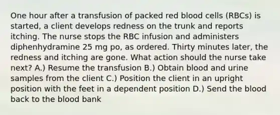 One hour after a transfusion of packed red blood cells (RBCs) is started, a client develops redness on the trunk and reports itching. The nurse stops the RBC infusion and administers diphenhydramine 25 mg po, as ordered. Thirty minutes later, the redness and itching are gone. What action should the nurse take next? A.) Resume the transfusion B.) Obtain blood and urine samples from the client C.) Position the client in an upright position with the feet in a dependent position D.) Send the blood back to the blood bank