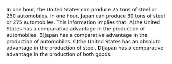 In one hour, the United States can produce 25 tons of steel or 250 automobiles. In one hour, Japan can produce 30 tons of steel or 275 automobiles. This information implies that: A)the United States has a comparative advantage in the production of automobiles. B)Japan has a comparative advantage in the production of automobiles. C)the United States has an absolute advantage in the production of steel. D)Japan has a comparative advantage in the production of both goods.