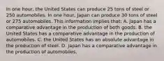 In one hour, the United States can produce 25 tons of steel or 250 automobiles. In one hour, Japan can produce 30 tons of steel or 275 automobiles. This information implies that: A. Japan has a comparative advantage in the production of both goods. B. the United States has a comparative advantage in the production of automobiles. C. the United States has an absolute advantage in the production of steel. D. Japan has a comparative advantage in the production of automobiles.