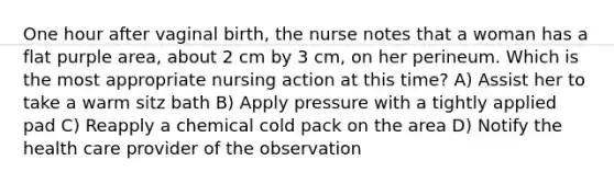 One hour after vaginal birth, the nurse notes that a woman has a flat purple area, about 2 cm by 3 cm, on her perineum. Which is the most appropriate nursing action at this time? A) Assist her to take a warm sitz bath B) Apply pressure with a tightly applied pad C) Reapply a chemical cold pack on the area D) Notify the health care provider of the observation