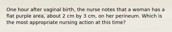 One hour after vaginal birth, the nurse notes that a woman has a flat purple area, about 2 cm by 3 cm, on her perineum. Which is the most appropriate nursing action at this time?