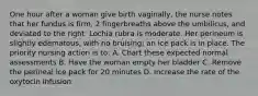 One hour after a woman give birth vaginally, the nurse notes that her fundus is firm, 2 fingerbreaths above the umbilicus, and deviated to the right. Lochia rubra is moderate. Her perineum is slightly edematous, with no bruising; an ice pack is in place. The priority nursing action is to: A. Chart these expected normal assessments B. Have the woman empty her bladder C. Remove the perineal ice pack for 20 minutes D. Increase the rate of the oxytocin infusion