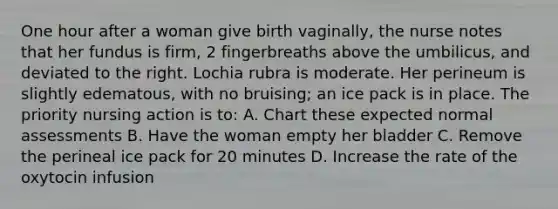 One hour after a woman give birth vaginally, the nurse notes that her fundus is firm, 2 fingerbreaths above the umbilicus, and deviated to the right. Lochia rubra is moderate. Her perineum is slightly edematous, with no bruising; an ice pack is in place. The priority nursing action is to: A. Chart these expected normal assessments B. Have the woman empty her bladder C. Remove the perineal ice pack for 20 minutes D. Increase the rate of the oxytocin infusion