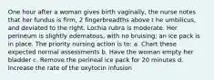 One hour after a woman gives birth vaginally, the nurse notes that her fundus is firm, 2 fingerbreadths above t he umbilicus, and deviated to the right. Lochia rubra is moderate. Her perineum is slightly edematous, with no bruising; an ice pack is in place. The priority nursing action is to: a. Chart these expected normal assessments b. Have the woman empty her bladder c. Remove the perineal ice pack for 20 minutes d. Increase the rate of the oxytocin infusion