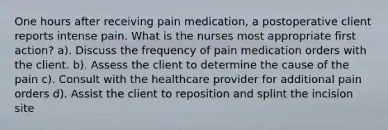 One hours after receiving pain medication, a postoperative client reports intense pain. What is the nurses most appropriate first action? a). Discuss the frequency of pain medication orders with the client. b). Assess the client to determine the cause of the pain c). Consult with the healthcare provider for additional pain orders d). Assist the client to reposition and splint the incision site