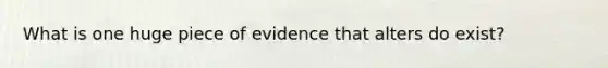 What is one huge piece of evidence that alters do exist?