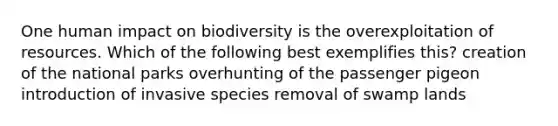 One human impact on biodiversity is the overexploitation of resources. Which of the following best exemplifies this? creation of the national parks overhunting of the passenger pigeon introduction of invasive species removal of swamp lands