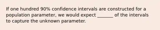 If one hundred 90​% confidence intervals are constructed for a population​ parameter, we would expect _______ of the intervals to capture the unknown parameter.