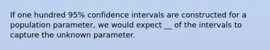 If one hundred 95​% confidence intervals are constructed for a population​ parameter, we would expect __ of the intervals to capture the unknown parameter.