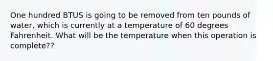 One hundred BTUS is going to be removed from ten pounds of water, which is currently at a temperature of 60 degrees Fahrenheit. What will be the temperature when this operation is complete??